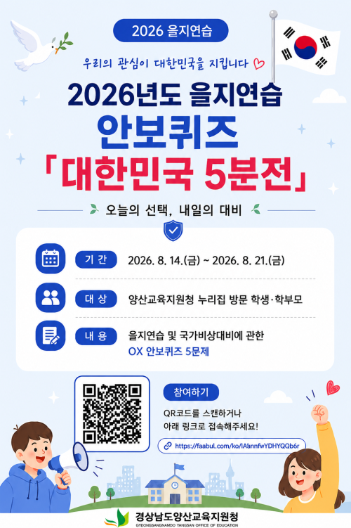 2026년도 을지연습 안보퀴즈 「대한민국 5분전 – 오늘의 선택, 내일의 대비」 
 프로그램 운영
 📌 기간: 2026. 8. 14.(금) ~ 2026. 8. 21.(금)
 📌 대상: 양산교육지원청 누리집 방문 학생· 학부모
 📌 내용: 을지연습 및 국가비상대비에 관한 OX 안보퀴즈 5문제
 📌 참여 방법
   - 양산교육지원청 누리집(홈페이지) 팝업 내 URL 접속 또는      
     QR코드 스캔
   - URL 접속 또는 QR코드 스캔 후, 프로그램 안내에 따른 안보퀴즈 참여 